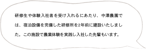 研修生や体験入社者を受け入れるにあたり、中澤農園では、宿泊設備を完備した研修所を2年前に建設いたしました。この施設で農業体験を実践し入社した先輩もいます。